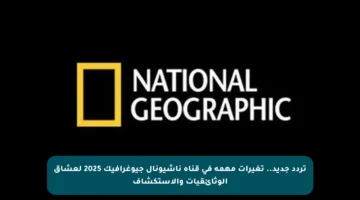 تردد جديد.. تغيرات مهمة في قناة ناشيونال جيوغرافيك 2025 لعشاق الوثائقيات والاستكشاف